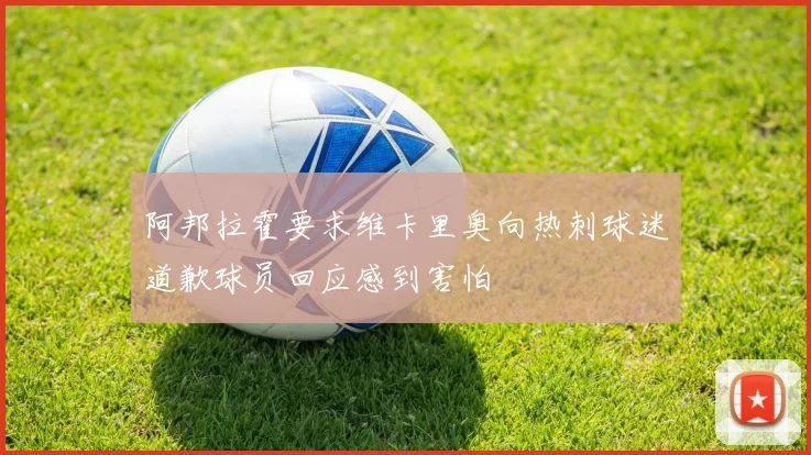 阿邦拉霍要求维卡里奥向热刺球迷道歉球员回应感到害怕