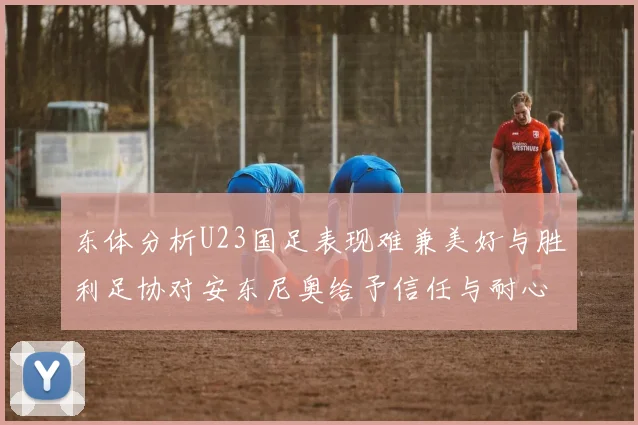 东体分析U23国足表现难兼美好与胜利足协对安东尼奥给予信任与耐心