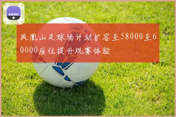 凤凰山足球场计划扩容至58000至60000座位提升观赛体验