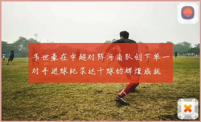 韦世豪在中超对阵河南队创下单一对手进球纪录达十球的辉煌成就