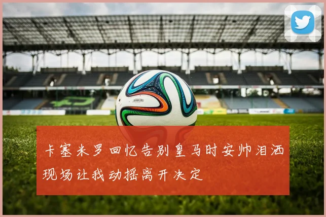卡塞米罗回忆告别皇马时安帅泪洒现场让我动摇离开决定
