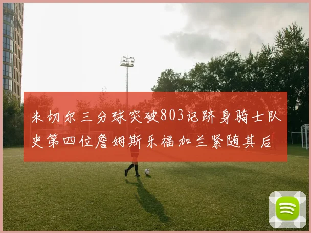 米切尔三分球突破803记跻身骑士队史第四位詹姆斯乐福加兰紧随其后