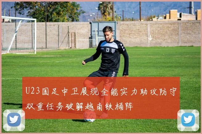 U23国足中卫展现全能实力助攻防守双重任务破解越南铁桶阵