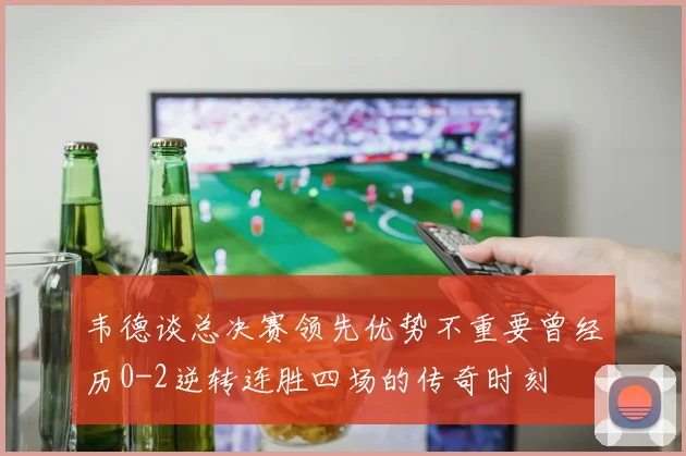韦德谈总决赛领先优势不重要曾经历0-2逆转连胜四场的传奇时刻