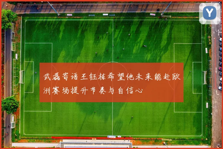 武磊寄语王钰栋希望他未来能赴欧洲赛场提升节奏与自信心