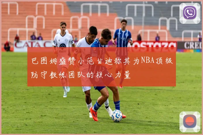 巴图姆盛赞小范甘迪称其为NBA顶级防守教练团队的核心力量