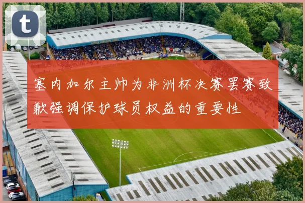 塞内加尔主帅为非洲杯决赛罢赛致歉强调保护球员权益的重要性